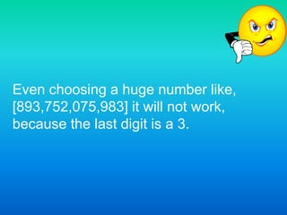 Even choosing a huge number like, [893,752,075,983] it will not work, because the last digit is a 3.
