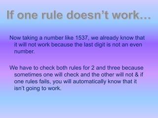 Now taking a number like 1537, we already know that it will not work because the last digit is not an even number. We have to check both rules for 2 and three because sometimes one will check and the other will not & if one rules fails, you will automatically know that it isn’t going to work. If one rule doesn’t work…