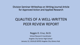 Division Seminar-Writeshop on Writing Journal Article
for Approved Action and Applied Research
Reggie O. Cruz, Ed.D.
School Research Coordinator
Angeles City Senior High School
January 12, 2018 @ DEPED Angeles City Library Hub
QUALITIES OF A WELL-WRITTEN
PEER REVIEW REPORT
 
