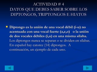 ACTIVIDAD # 4 DATOS QUE DEBES SABER SOBRE LOS DIPTONGOS, TRIPTONGOS E HIATOS Diptongo es la unión de una vocal débil (i-u) no acentuada con una vocal fuerte (a,e,o)  o la unión de dos vocales débiles (i,u) en una misma sílaba.  Los diptongos nunca se separan o se dividen en sílabas. En español hay catorce (14) diptongos.  A continuación, un ejemplo de cada uno.   