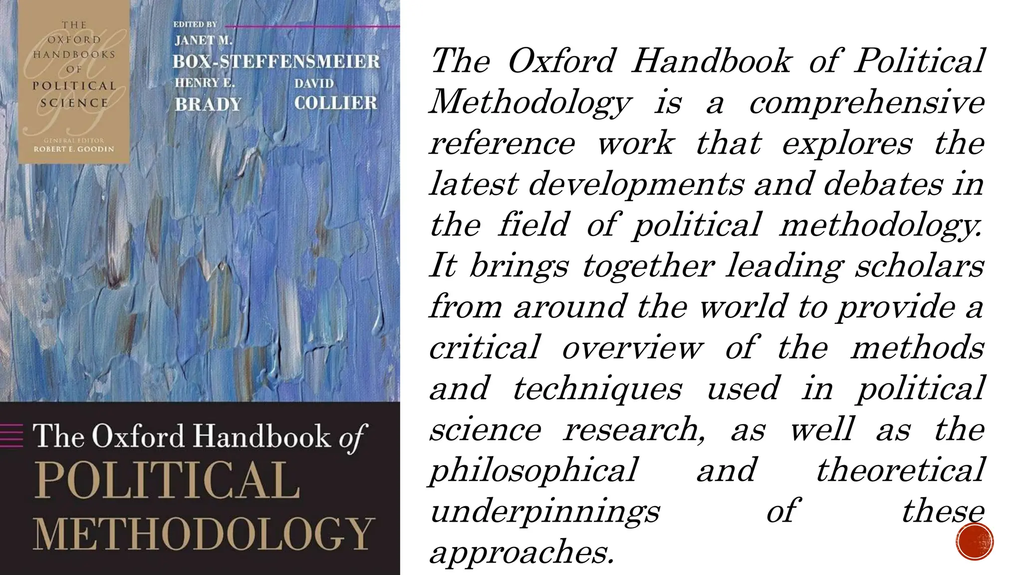 The Oxford Handbook of Political
Methodology is a comprehensive
reference work that explores the
latest developments and debates in
the field of political methodology.
It brings together leading scholars
from around the world to provide a
critical overview of the methods
and techniques used in political
science research, as well as the
philosophical and theoretical
underpinnings of these
approaches.
 
