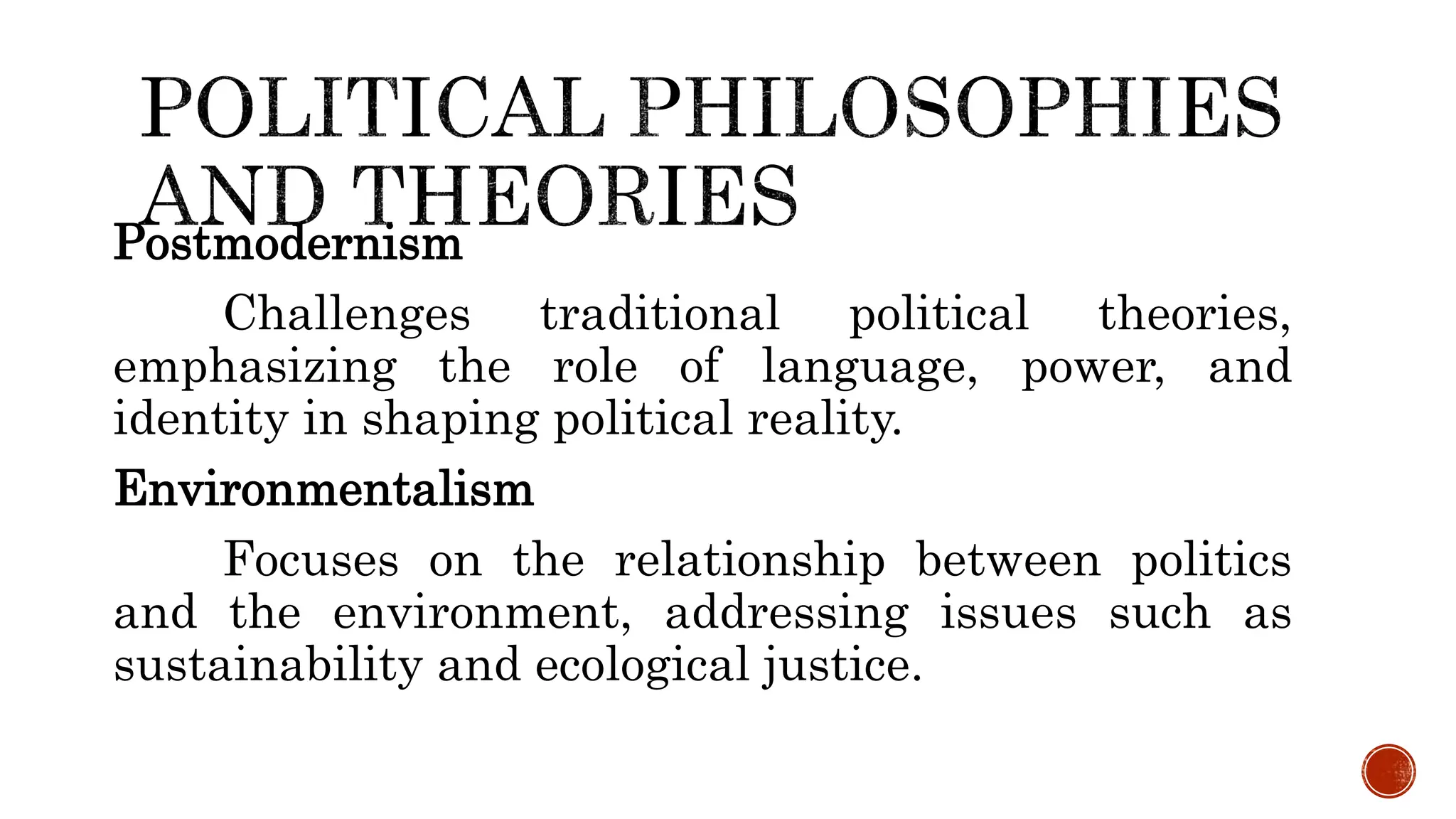 Postmodernism
Challenges traditional political theories,
emphasizing the role of language, power, and
identity in shaping political reality.
Environmentalism
Focuses on the relationship between politics
and the environment, addressing issues such as
sustainability and ecological justice.
 