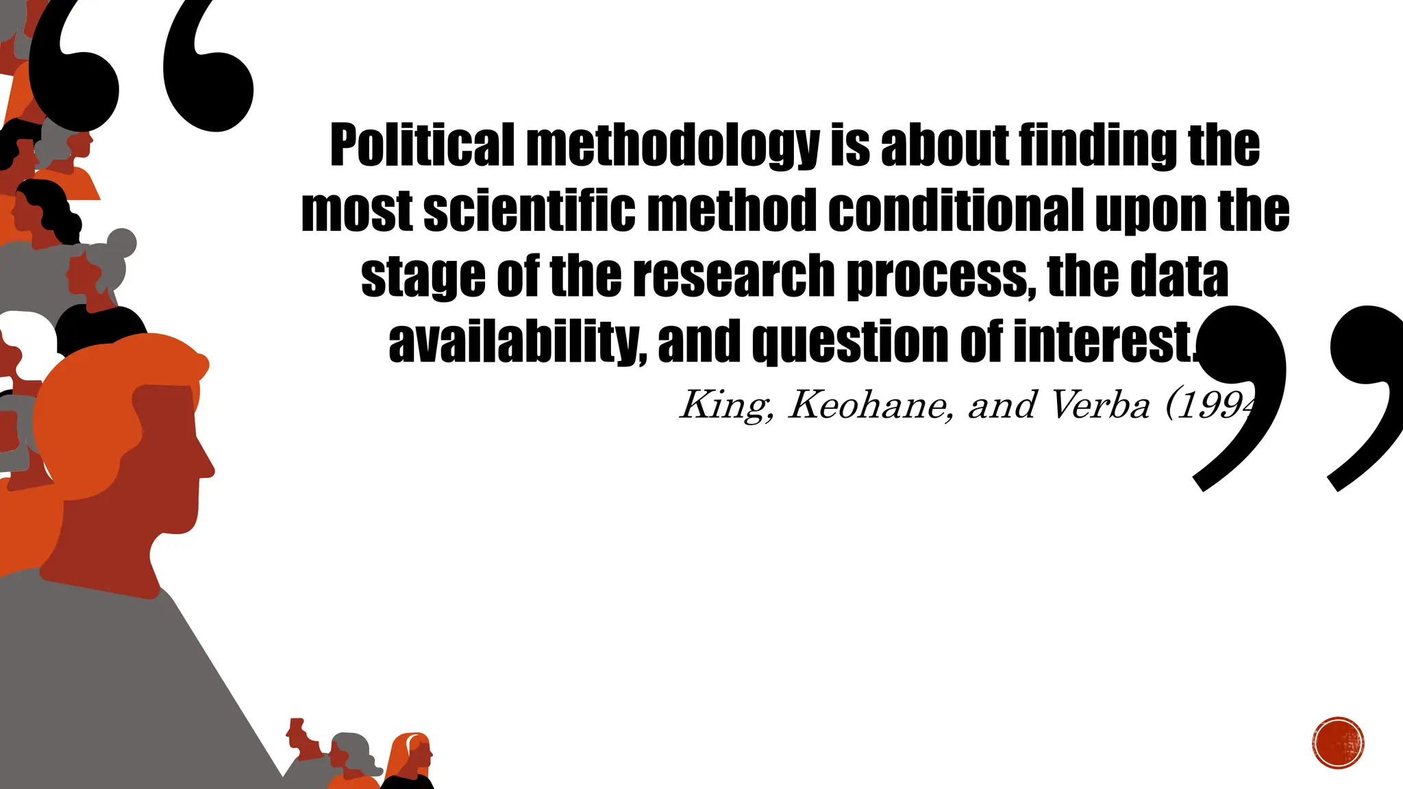 Political methodology is about finding the
most scientific method conditional upon the
stage of the research process, the data
availability, and question of interest.
King, Keohane, and Verba (1994)
 