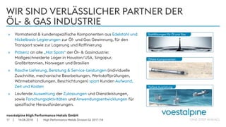 voestalpine High Performance Metals GmbH
| |
WIR SIND VERLÄSSLICHER PARTNER DER
ÖL- & GAS INDUSTRIE
» Vormaterial & kundenspezifische Komponenten aus Edelstahl und
Nickelbasis-Legierungen zur Öl- und Gas Gewinnung, für den
Transport sowie zur Lagerung und Raffinierung
» Präsenz an alle „Hot Spots“ der Öl- & Gasindustrie:
Maßgeschneiderte Lager in Houston/USA, Singapur,
Großbritannien, Norwegen und Brasilien
» Rasche Lieferung, Beratung & Service-Leistungen (individuelle
Zuschnitte, mechanische Bearbeitungen, Werkstoffprüfungen,
Wärmebehandlungen, Beschichtungen) spart Kunden Aufwand,
Zeit und Kosten
» Laufende Ausweitung der Zulassungen und Dienstleistungen,
sowie Forschungsaktivitäten und Anwendungsentwicklungen für
spezifische Herausforderungen.
14.08.201817
Tiefsee Ausrüstung
Ölfeld-Komponenten
Stahllösungen für Öl und Gas
High Performance Metals Division GJ 2017/18
 