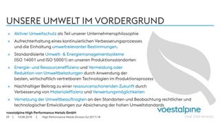 voestalpine High Performance Metals GmbH
| |
UNSERE UMWELT IM VORDERGRUND
14.08.201829
» Aktiver Umweltschutz als Teil unserer Unternehmensphilosophie
» Aufrechterhaltung eines kontinuierlichen Verbesserungsprozesses
und die Einhaltung umweltrelevanter Bestimmungen.
» Standardisierte Umwelt- & Energiemanagementsysteme
(ISO 14001 und ISO 50001) an unseren Produktionsstandorten
» Energie- und Ressourceneffizienz und Vermeidung oder
Reduktion von Umweltbelastungen durch Anwendung der
besten, wirtschaftlich vertretbaren Technologien im Produktionsprozess
» Nachhaltiger Beitrag zu einer ressourcenschonenden Zukunft durch
Verbesserung von Materialeffizienz und Verwertungsmöglichkeiten
» Vernetzung der Umweltbeauftragten an den Standorten und Beobachtung rechtlicher und
technologischer Entwicklungen zur Absicherung der hohen Umweltstandards
High Performance Metals Division GJ 2017/18
 