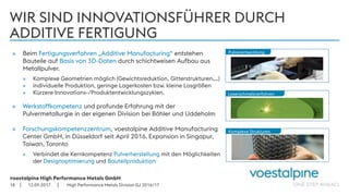 voestalpine High Performance Metals GmbH
| |
WIR SIND INNOVATIONSFÜHRER DURCH
ADDITIVE FERTIGUNG
» Beim Fertigungsverfahren „Additive Manufacturing“ entstehen
Bauteile auf Basis von 3D-Daten durch schichtweisen Aufbau aus
Metallpulver.
» Komplexe Geometrien möglich (Gewichtsreduktion, Gitterstrukturen,…)
» individuelle Produktion, geringe Lagerkosten bzw. kleine Losgrößen
» Kürzere Innovations-/Produktentwicklungszyklen.
» Werkstoffkompetenz und profunde Erfahrung mit der
Pulvermetallurgie in der eigenen Division bei Böhler und Uddeholm
» Forschungskompetenzzentrum, voestalpine Additive Manufacturing
Center GmbH, in Düsseldorf seit April 2016. Expansion in Singapur,
Taiwan, Toronto
» Verbindet die Kernkompetenz Pulverherstellung mit den Möglichkeiten
der Designoptimierung und Bauteilproduktion
12.09.201718
Komplexe Strukturen
Laserschmelzverfahren
Pulverentwicklung
High Performance Metals Division GJ 2016/17
 