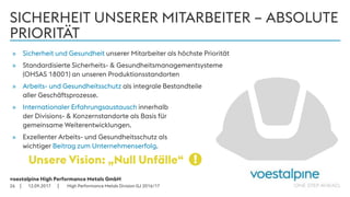 voestalpine High Performance Metals GmbH
| |
SICHERHEIT UNSERER MITARBEITER – ABSOLUTE
PRIORITÄT
12.09.201726
» Sicherheit und Gesundheit unserer Mitarbeiter als höchste Priorität
» Standardisierte Sicherheits- & Gesundheitsmanagementsysteme
(OHSAS 18001) an unseren Produktionsstandorten
» Arbeits- und Gesundheitsschutz als integrale Bestandteile
aller Geschäftsprozesse.
» Internationaler Erfahrungsaustausch innerhalb
der Divisions- & Konzernstandorte als Basis für
gemeinsame Weiterentwicklungen.
» Exzellenter Arbeits- und Gesundheitsschutz als
wichtiger Beitrag zum Unternehmenserfolg.
Unsere Vision: „Null Unfälle“ !
High Performance Metals Division GJ 2016/17
 
