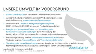 voestalpine High Performance Metals GmbH
| |
UNSERE UMWELT IM VODERGRUND
12.09.201728
» Aktiver Umweltschutz als Teil unserer Unternehmensphilosophie
» Aufrechterhaltung eines kontinuierlichen Verbesserungsprozesses
und die Einhaltung umweltrelevanter Bestimmungen.
» Standardisierte Umwelt- & Energiemanagementsysteme
(ISO 14001 und ISO 50001) an unseren Produktionsstandorten
» Energie- und Ressourceneffizienz und Vermeidung oder
Reduktion von Umweltbelastungen durch Anwendung der
besten, wirtschaftlich vertretbaren Technologien im Produktionsprozess
» Nachhaltiger Beitrag zu einer ressourcenschonenden Zukunft durch
Verbesserung von Materialeffizienz und Verwertungsmöglichkeiten
» Vernetzung der Umweltbeauftragten an den Standorten und Beobachtung rechtlicher und
technologischer Entwicklungen zur Absicherung der hohen Umweltstandards
High Performance Metals Division GJ 2016/17
 