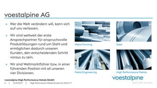 voestalpine High Performance Metals GmbH
| |
voestalpine AG
» Wer die Welt verändern will, kann sich
auf uns verlassen.
» Wir sind weltweit der erste
Ansprechpartner für anspruchsvolle
Produktlösungen rund um Stahl und
ermöglichen dadurch unseren
Kunden, den entscheidenden Schritt
voraus zu sein.
» Wir sind Weltmarktführer bzw. in einer
führenden Position mit all unseren
vier Divisionen.
Metal Forming Steel
Metal Engineering High Performance Metals
12.09.20174 High Performance Metals Division GJ 2016/17
 