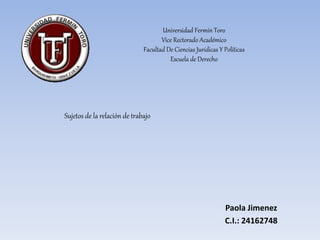 Universidad Fermín Toro
Vice Rectorado Académico
Facultad De Ciencias Jurídicas Y Políticas
Escuela de Derecho
Sujetos de la relación de trabajo
Paola Jimenez
C.I.: 24162748
 