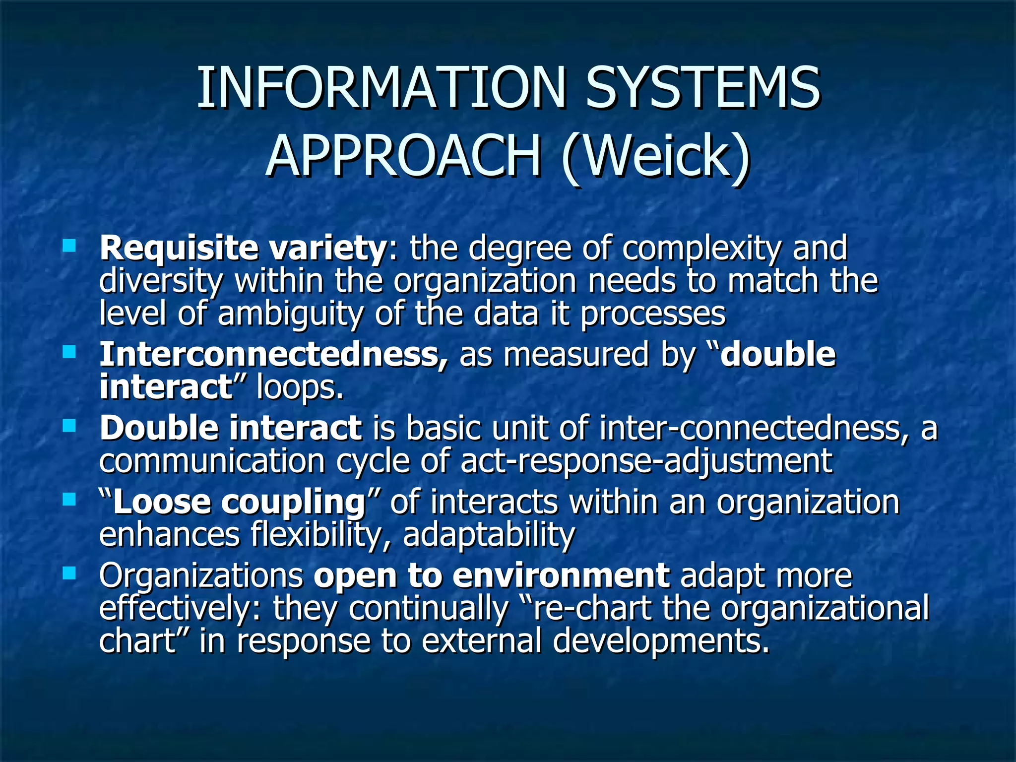 INFORMATION SYSTEMS APPROACH (Weick) Requisite variety : the degree of complexity and diversity within the organization needs to match the level of ambiguity of the data it processes Interconnectedness,  as measured by “ double interact ” loops.  Double interact  is basic unit of inter-connectedness, a communication cycle of act-response-adjustment “ Loose coupling ” of interacts within an organization enhances flexibility, adaptability Organizations  open to environment  adapt more effectively: they continually “re-chart the organizational chart” in response to external developments. 