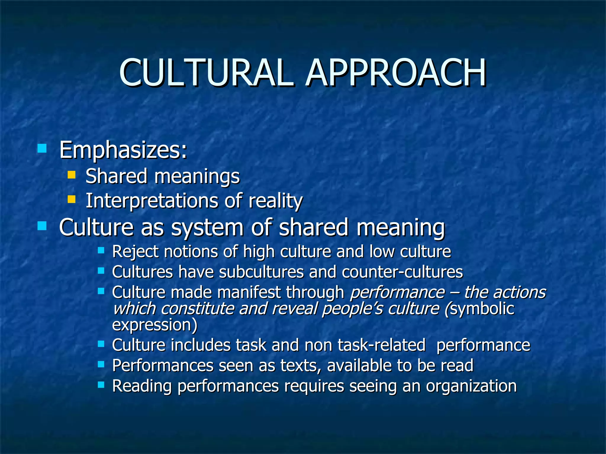 CULTURAL APPROACH Emphasizes: Shared meanings Interpretations of reality Culture as system of shared meaning Reject notions of high culture and low culture Cultures have subcultures and counter-cultures Culture made manifest through  performance – the actions which constitute and reveal people’s culture ( symbolic expression) Culture includes task and non task-related  performance Performances seen as texts, available to be read Reading performances requires seeing an organization 