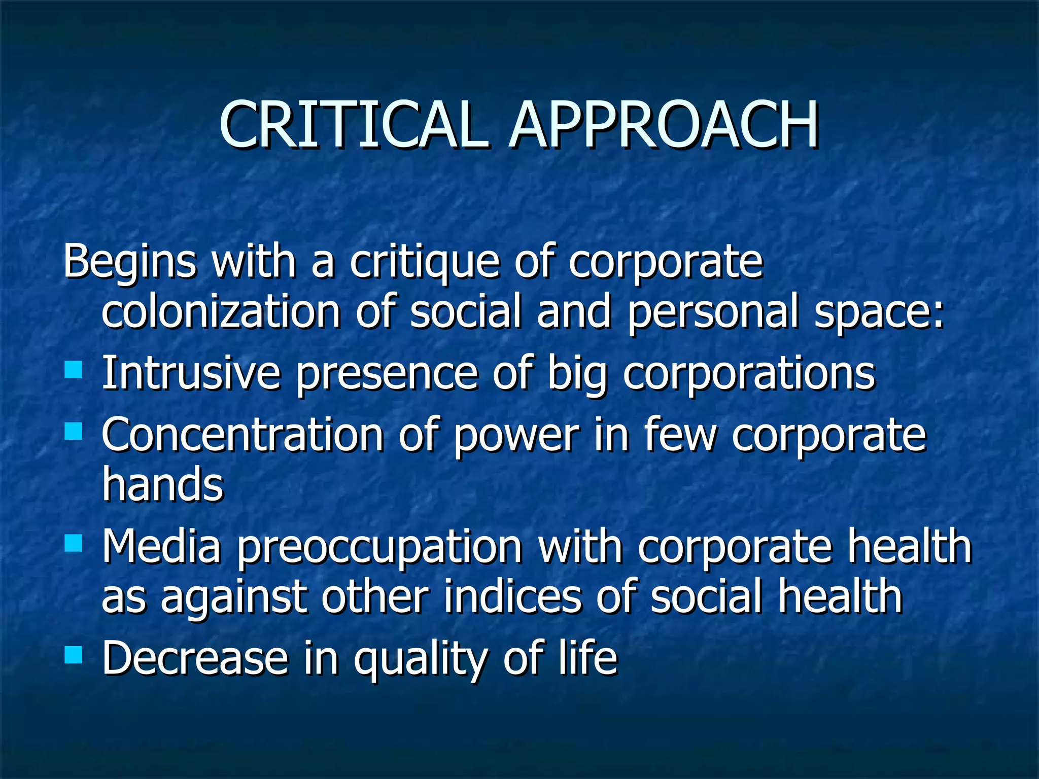 CRITICAL APPROACH Begins with a critique of corporate colonization of social and personal space: Intrusive presence of big corporations Concentration of power in few corporate hands Media preoccupation with corporate health as against other indices of social health Decrease in quality of life 
