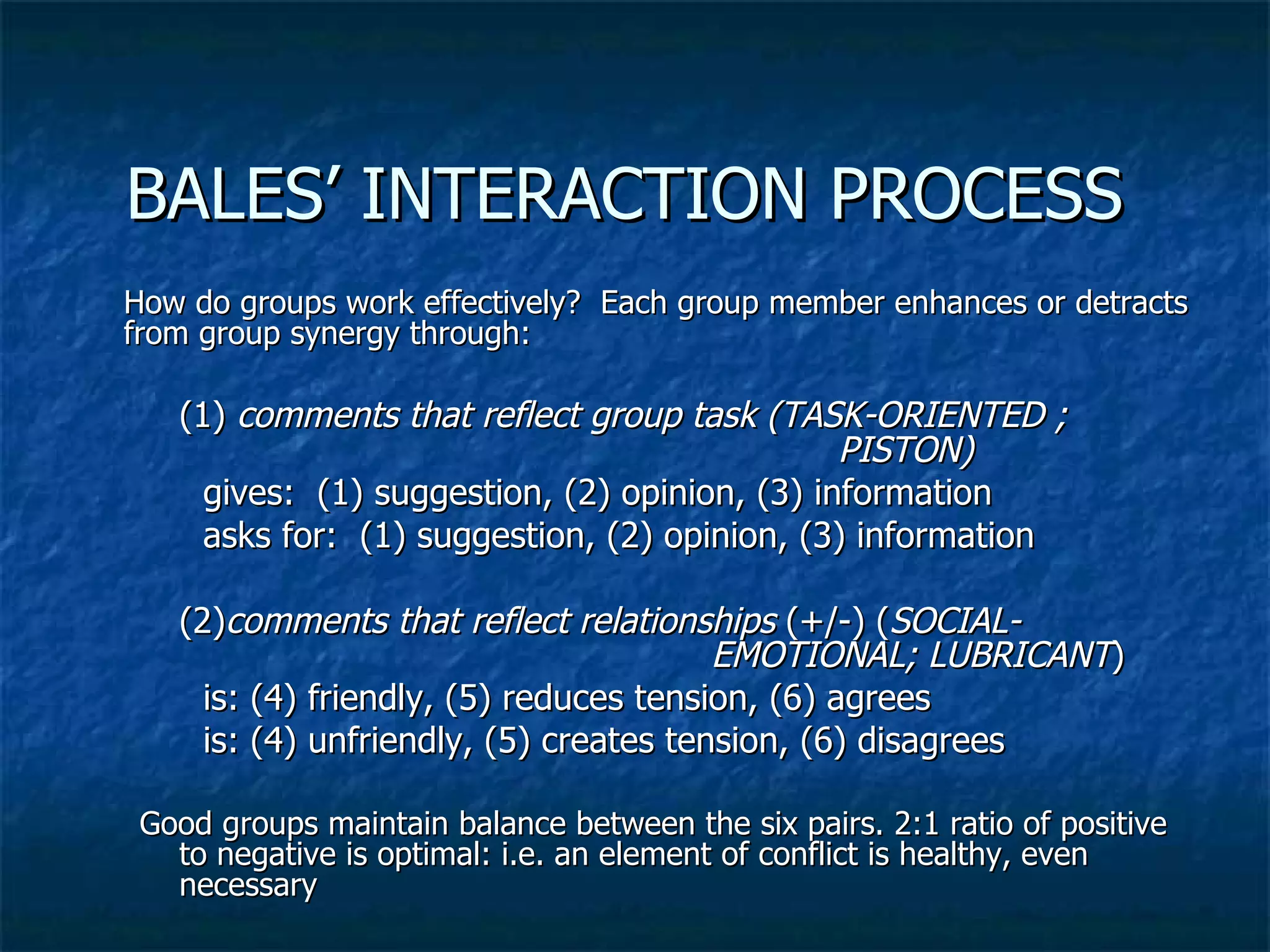 BALES’ INTERACTION PROCESS  How do groups work effectively?  Each group member enhances or detracts from group synergy through:  (1)  comments that reflect group task (TASK-ORIENTED ; PISTON) gives:  (1) suggestion, (2) opinion, (3) information asks for:  (1) suggestion, (2) opinion, (3) information (2) comments that reflect relationships  (+/-) ( SOCIAL- EMOTIONAL; LUBRICANT ) is: (4) friendly, (5) reduces tension, (6) agrees is: (4) unfriendly, (5) creates tension, (6) disagrees Good groups maintain balance between the six pairs. 2:1 ratio of positive to negative is optimal: i.e. an element of conflict is healthy, even necessary 