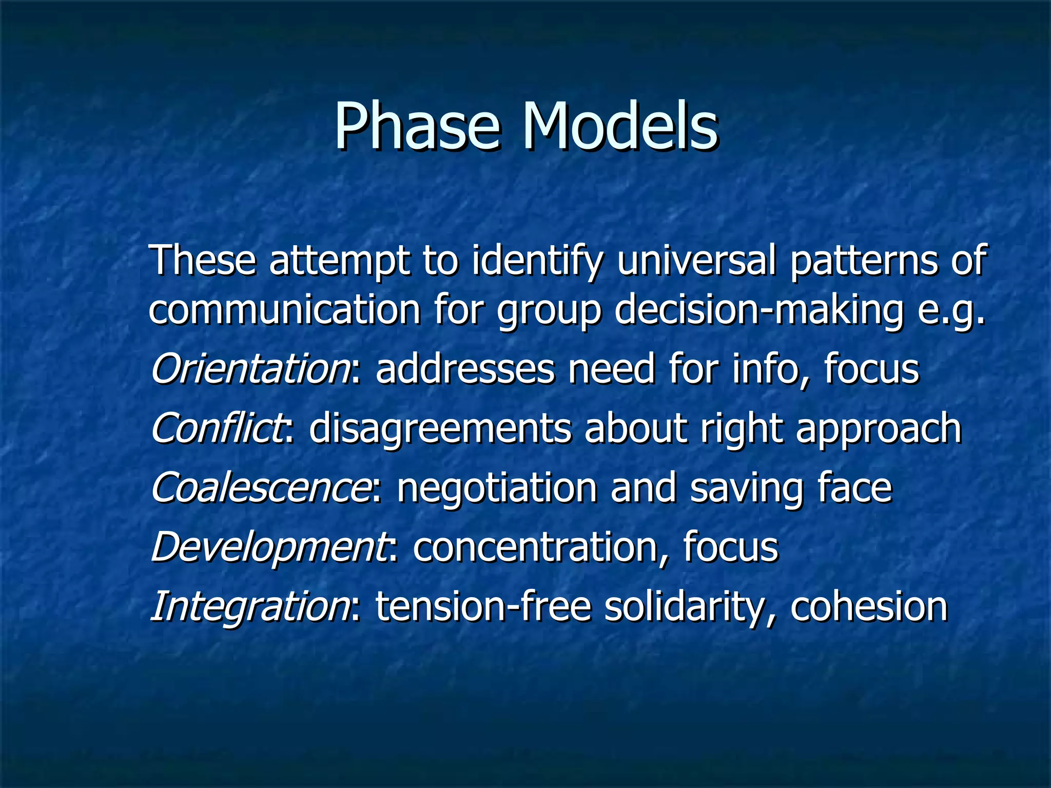 Phase Models These attempt to identify universal patterns of communication for group decision-making e.g. Orientation : addresses need for info, focus Conflict : disagreements about right approach Coalescence : negotiation and saving face Development : concentration, focus Integration : tension-free solidarity, cohesion 