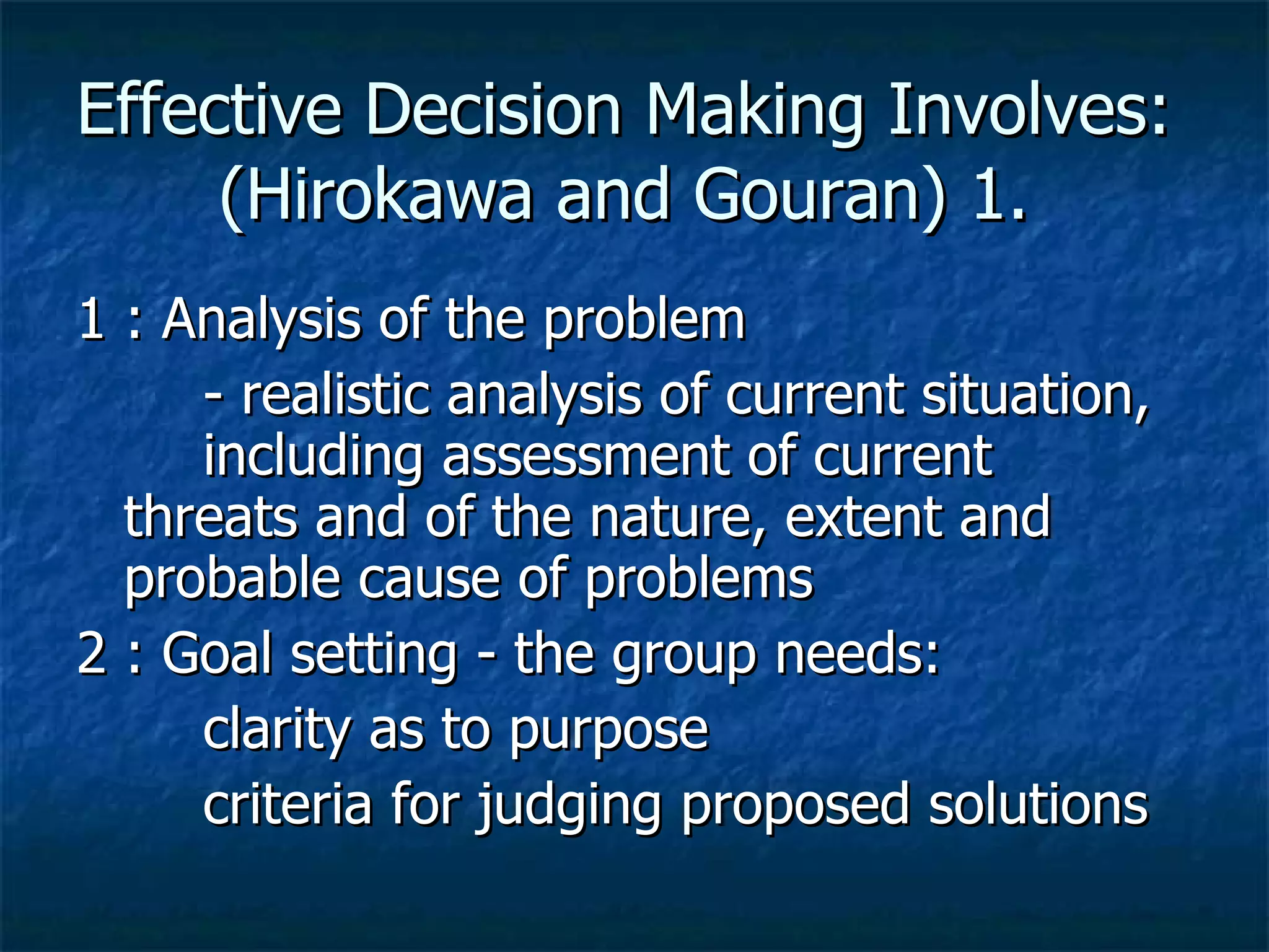 Effective Decision Making Involves:  (Hirokawa and Gouran) 1.  1 : Analysis of the problem - realistic analysis of current situation,  including assessment of current  threats and of the nature, extent and  probable cause of problems 2 : Goal setting - the group needs: clarity as to purpose criteria for judging proposed solutions 