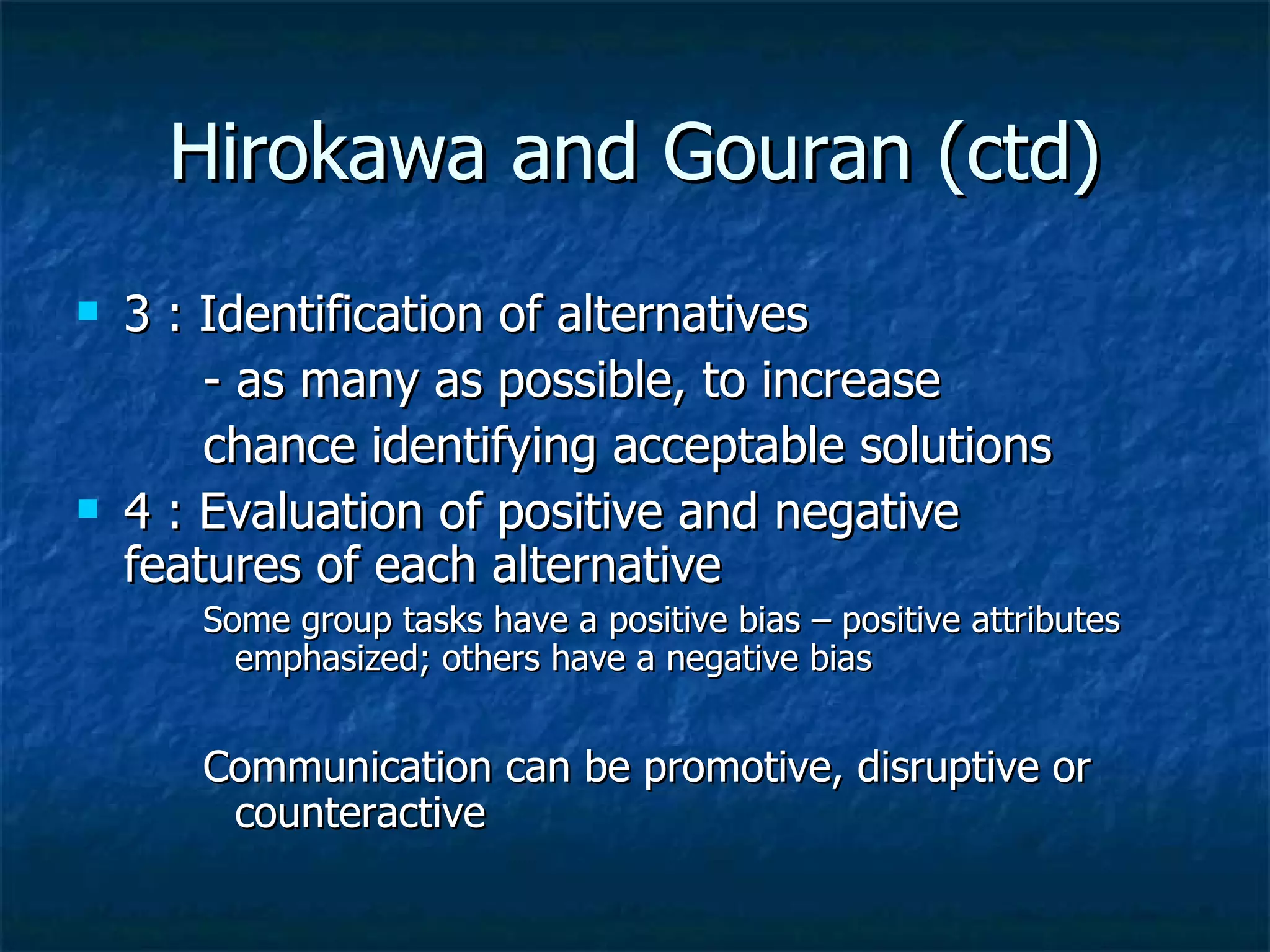 Hirokawa and Gouran (ctd) 3 : Identification of alternatives - as many as possible, to increase chance identifying acceptable solutions 4 : Evaluation of positive and negative  features of each alternative  Some group tasks have a positive bias – positive attributes emphasized; others have a negative bias Communication can be promotive, disruptive or counteractive 