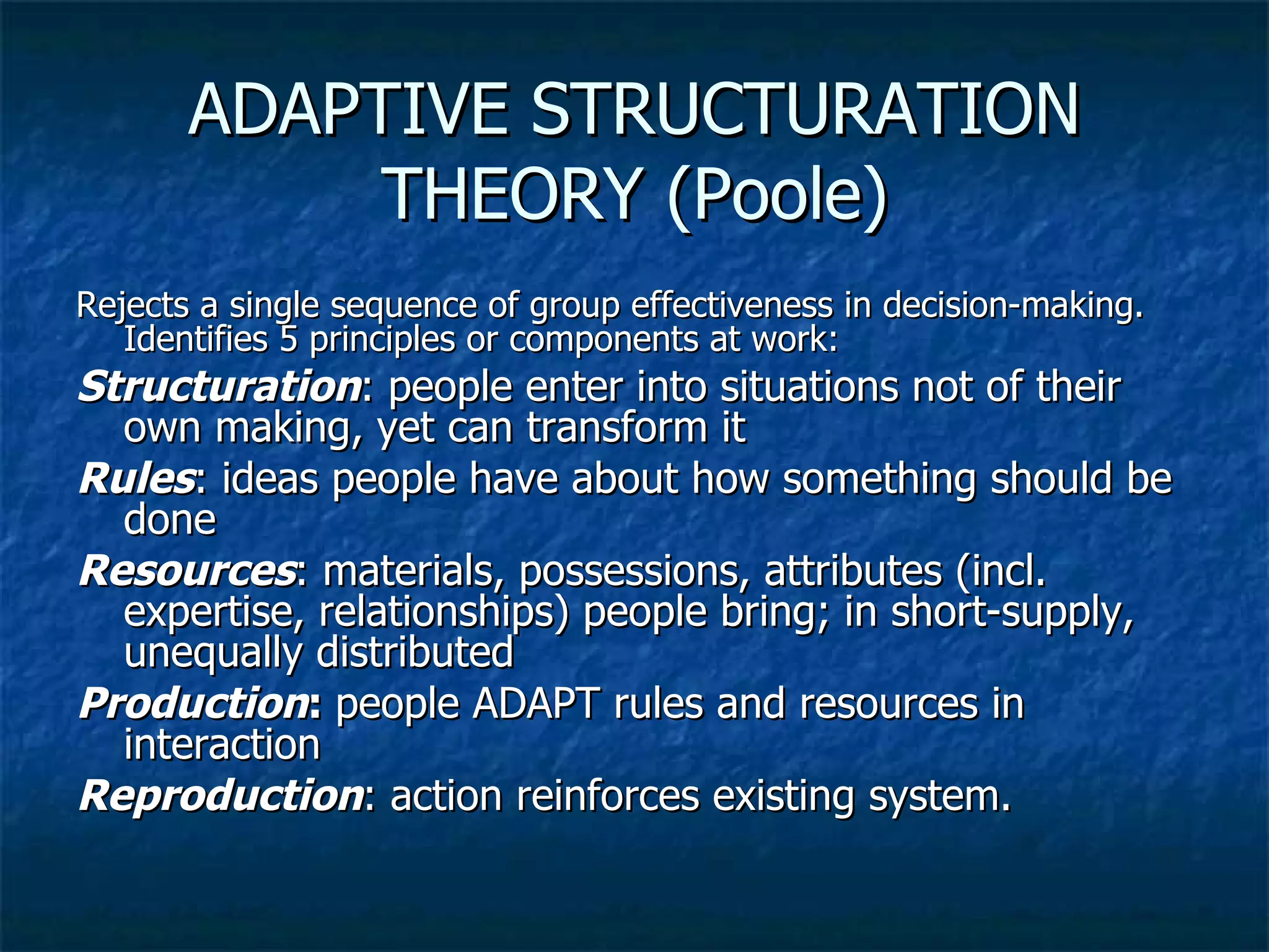 ADAPTIVE STRUCTURATION THEORY (Poole) Rejects a single sequence of group effectiveness in decision-making.  Identifies 5 principles or components at work: Structuration : people enter into situations not of their own making, yet can transform it Rules : ideas people have about how something should be done Resources : materials, possessions, attributes (incl. expertise, relationships) people bring; in short-supply, unequally distributed Production :  people ADAPT rules and resources in interaction Reproduction : action reinforces existing system. 