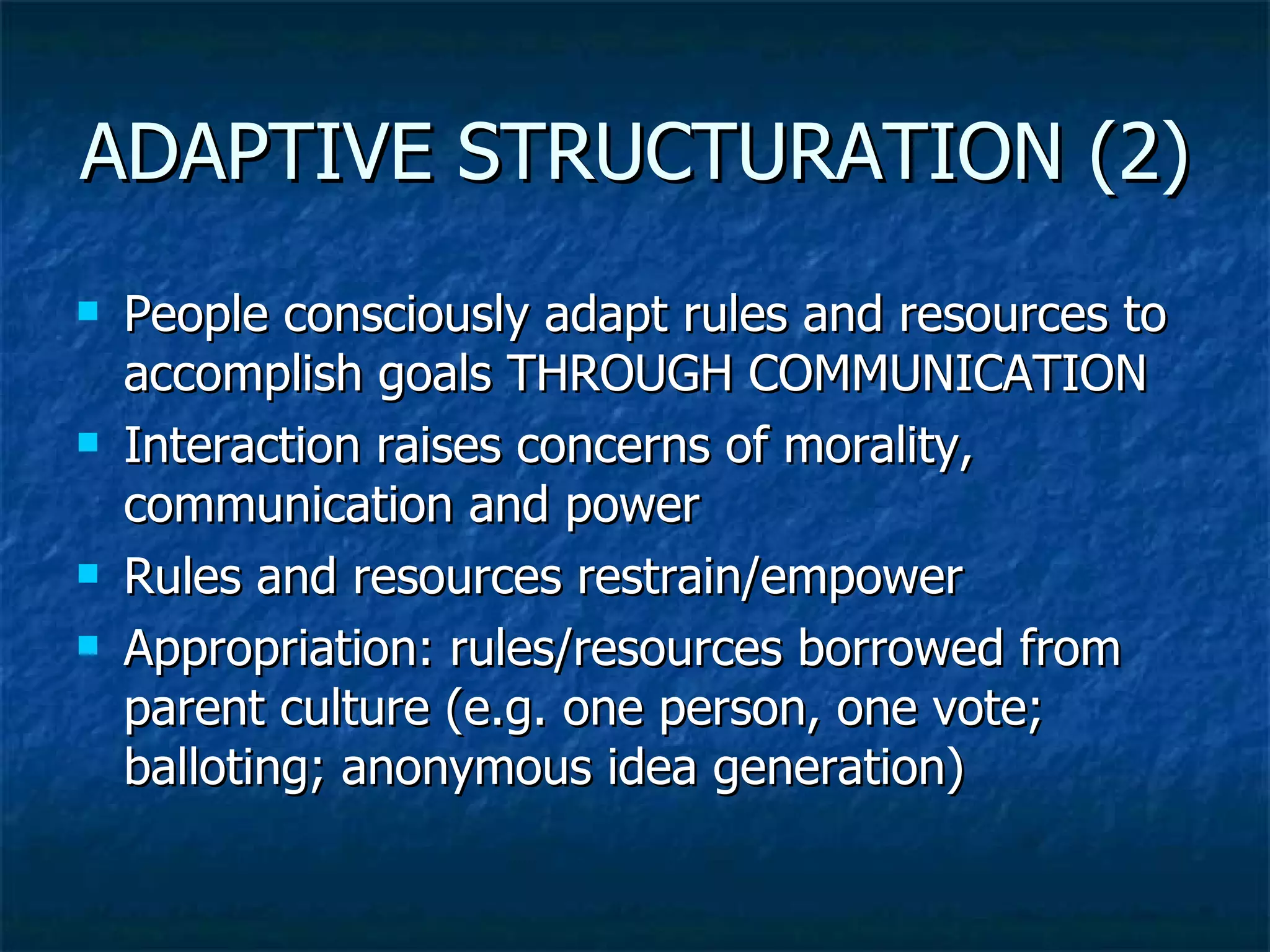 ADAPTIVE STRUCTURATION (2) People consciously adapt rules and resources to accomplish goals THROUGH COMMUNICATION Interaction raises concerns of morality, communication and power Rules and resources restrain/empower Appropriation: rules/resources borrowed from parent culture (e.g. one person, one vote; balloting; anonymous idea generation) 