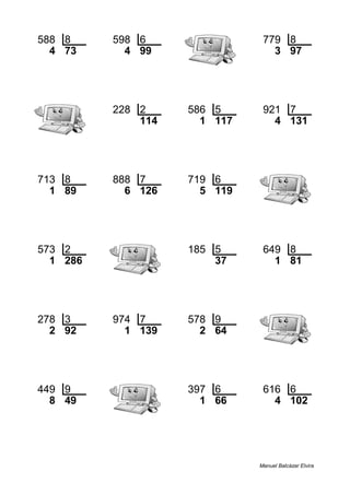 588 8 598 6 779 8
4 73 4 99 3 97
228 2 586 5 921 7
114 1 117 4 131
713 8 888 7 719 6
1 89 6 126 5 119
573 2 185 5 649 8
1 286 37 1 81
278 3 974 7 578 9
2 92 1 139 2 64
449 9 397 6 616 6
8 49 1 66 4 102
Manuel Balcázar Elvira
 