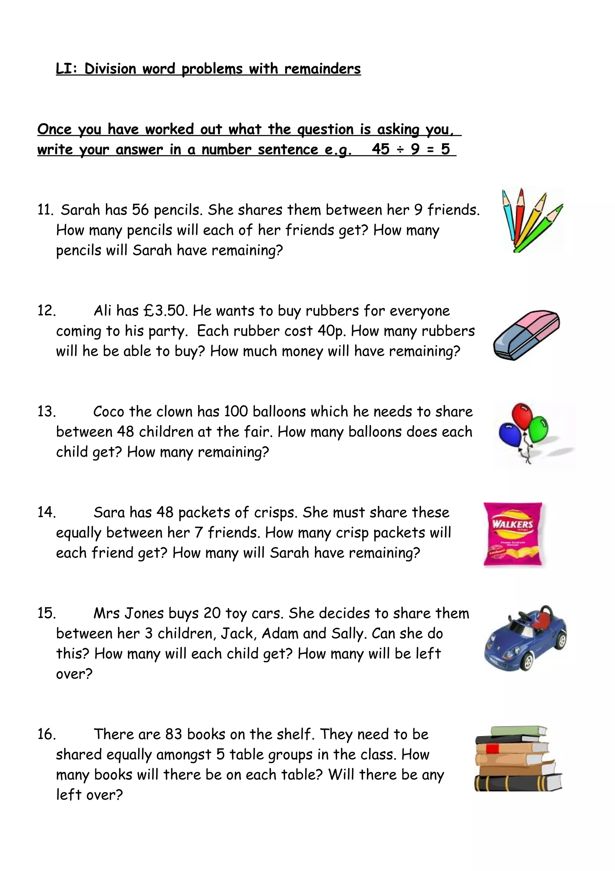 LI: Division word problems with remainders
Once you have worked out what the question is asking you,
write your answer in a number sentence e.g. 45 ÷ 9 = 5
11. Sarah has 56 pencils. She shares them between her 9 friends.
How many pencils will each of her friends get? How many
pencils will Sarah have remaining?
12. Ali has £3.50. He wants to buy rubbers for everyone
coming to his party. Each rubber cost 40p. How many rubbers
will he be able to buy? How much money will have remaining?
13. Coco the clown has 100 balloons which he needs to share
between 48 children at the fair. How many balloons does each
child get? How many remaining?
14. Sara has 48 packets of crisps. She must share these
equally between her 7 friends. How many crisp packets will
each friend get? How many will Sarah have remaining?
15. Mrs Jones buys 20 toy cars. She decides to share them
between her 3 children, Jack, Adam and Sally. Can she do
this? How many will each child get? How many will be left
over?
16. There are 83 books on the shelf. They need to be
shared equally amongst 5 table groups in the class. How
many books will there be on each table? Will there be any
left over?
 