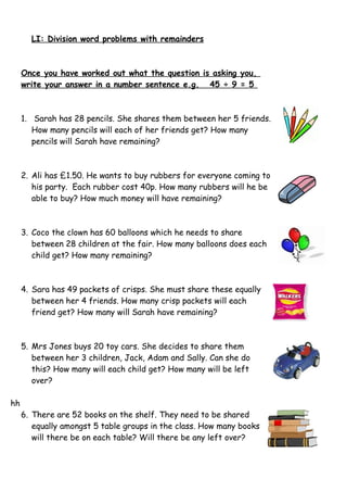 LI: Division word problems with remainders
Once you have worked out what the question is asking you,
write your answer in a number sentence e.g. 45 ÷ 9 = 5
1. Sarah has 28 pencils. She shares them between her 5 friends.
How many pencils will each of her friends get? How many
pencils will Sarah have remaining?
2. Ali has £1.50. He wants to buy rubbers for everyone coming to
his party. Each rubber cost 40p. How many rubbers will he be
able to buy? How much money will have remaining?
3. Coco the clown has 60 balloons which he needs to share
between 28 children at the fair. How many balloons does each
child get? How many remaining?
4. Sara has 49 packets of crisps. She must share these equally
between her 4 friends. How many crisp packets will each
friend get? How many will Sarah have remaining?
5. Mrs Jones buys 20 toy cars. She decides to share them
between her 3 children, Jack, Adam and Sally. Can she do
this? How many will each child get? How many will be left
over?
hh
6. There are 52 books on the shelf. They need to be shared
equally amongst 5 table groups in the class. How many books
will there be on each table? Will there be any left over?
 