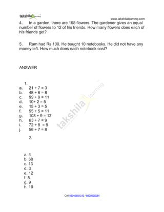 www.takshilalearning.com
Call 08045681010 / 8800999284
4. In a garden, there are 108 flowers. The gardener gives an equal
number of flowers to 12 of his friends. How many flowers does each of
his friends get?
5. Ram had Rs 100. He bought 10 notebooks. He did not have any
money left. How much does each notebook cost?
ANSWER
1.
a. 21 ÷ 7 = 3
b. 48 ÷ 6 = 8
c. 99 ÷ 9 = 11
d. 10÷ 2 = 5
e. 15 ÷ 3 = 5
f. 55 ÷ 5 = 11
g. 108 ÷ 9 = 12
h. 63 ÷ 7 = 9
i. 72 ÷ 8 = 9
j. 56 ÷ 7 = 8
2.
a. 4
b. 60
c. 13
d. 3
e. 12
f. 5
g. 9
h. 10
 