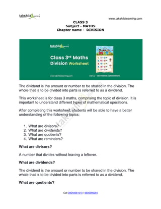 www.takshilalearning.com
Call 08045681010 / 8800999284
CLASS 3
Subject - MATHS
Chapter name - DIVISION
The dividend is the amount or number to be shared in the division. The
whole that is to be divided into parts is referred to as a dividend.
This worksheet is for class 3 maths, comprising the topic of division. It is
important to understand different types of mathematical operations.
After completing this worksheet, students will be able to have a better
understanding of the following topics:
1. What are divisors?
2. What are dividends?
3. What are quotients?
4. What are reminders?
What are divisors?
A number that divides without leaving a leftover.
What are dividends?
The dividend is the amount or number to be shared in the division. The
whole that is to be divided into parts is referred to as a dividend.
What are quotients?
 