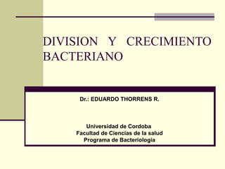DIVISION Y CRECIMIENTO
BACTERIANO

Dr.: EDUARDO THORRENS R.

Universidad de Cordoba
Facultad de Ciencias de la salud
Programa de Bacteriologia

 