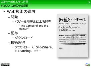 GISの一般化とその背景                      10

FOSS4G普及の背景

 • Web技術の進展
   – 開発
     • バザールモデルによる開発
       – "The Cathedral and the
         Bazaar"
   – 配布
     • ダウンロード
   – 技術習得
     • ダウンロード、SlideShare、
       e-Learning、etc…
 
