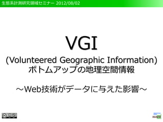 生態系計測研究領域セミナー 2012/08/02




                   VGI
 (Volunteered Geographic Information)
      ボトムアップの地理空間情報

    ～Web技術がデータに与えた影響～
 
