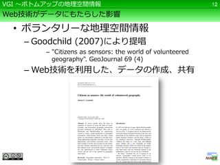 VGI ～ボトムアップの地理空間情報                                         12

Web技術がデータにもたらした影響

  • ボランタリーな地理空間情報
    – Goodchild (2007)により提唱
        – "Citizens as sensors: the world of volunteered
          geography". GeoJournal 69 (4)
    – Web技術を利用した、データの作成、共有
 