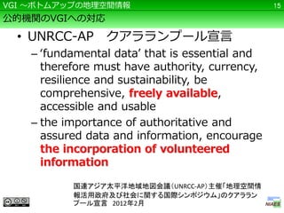 VGI ～ボトムアップの地理空間情報                               15

公的機関のVGIへの対応

  • UNRCC-AP クアラランプール宣言
    – ‘fundamental data’ that is essential and
      therefore must have authority, currency,
      resilience and sustainability, be
      comprehensive, freely available,
      accessible and usable
    – the importance of authoritative and
      assured data and information, encourage
      the incorporation of volunteered
      information

           国連アジア太平洋地域地図会議（UNRCC-AP）主催「地理空間情
           報活用政府及び社会に関する国際シンポジウム」のクアララン
           プール宣言 2012年2月
 