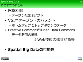 Spatial Big Data                          28

ここまでのまとめ

   • FOSS4G
       – オープンなGISソフト
   • VGIやオープン・ガバメント
     – ボトムアップとトップダウンのデータ
   • Creative CommonsやOpen Data Commons
     – データ利用の推進
                   ＃Web技術の進歩が背景

   • Spatial Big Dataの可能性
 