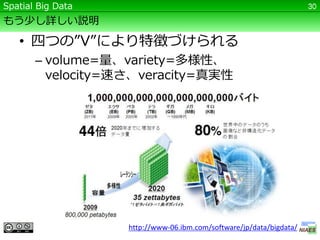Spatial Big Data                                                     30

もう少し詳しい説明

   • 四つの”V”により特徴づけられる
       – volume=量、variety=多様性、
         velocity=速さ、veracity=真実性




                   http://www-06.ibm.com/software/jp/data/bigdata/
 