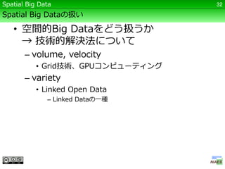 Spatial Big Data                   32

Spatial Big Dataの扱い

   • 空間的Big Dataをどう扱うか
     → 技術的解決法について
       – volume, velocity
           • Grid技術、GPUコンピューティング
       – variety
           • Linked Open Data
              – Linked Dataの一種
 