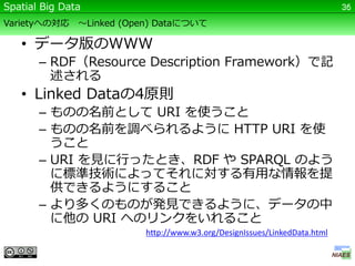 Spatial Big Data                                                            36

Varietyへの対応    ～Linked (Open) Dataについて

   • データ版のWWW
       – RDF（Resource Description Framework）で記
         述される
   • Linked Dataの4原則
       – ものの名前として URI を使うこと
       – ものの名前を調べられるように HTTP URI を使
         うこと
       – URI を見に行ったとき、RDF や SPARQL のよう
         に標準技術によってそれに対する有用な情報を提
         供できるようにすること
       – より多くのものが発見できるように、データの中
         に他の URI へのリンクをいれること
                           http://www.w3.org/DesignIssues/LinkedData.html
 