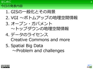 はじめに                            4

今日の発表内容
 1. GISの一般化とその背景
 2. VGI ～ボトムアップの地理空間情報
 3. オープン・ガバメント
    ～トップダウンの地理空間情報
 4. データのライセンス
    Creative Commons and more
 5. Spatial Big Data
     ～Problem and challenges
 