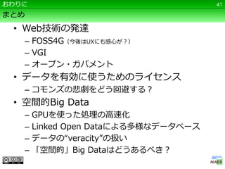 おわりに                                  41

まとめ
 • Web技術の発達
   – FOSS4G（今後はUXにも感心が？）
   – VGI
   – オープン・ガバメント
 • データを有効に使うためのライセンス
   – コモンズの悲劇をどう回避する？
 • 空間的Big Data
   –   GPUを使った処理の高速化
   –   Linked Open Dataによる多様なデータベース
   –   データの“veracity”の扱い
   –   「空間的」Big Dataはどうあるべき？
 