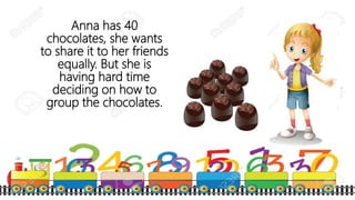 Anna has 40
chocolates, she wants
to share it to her friends
equally. But she is
having hard time
deciding on how to
group the chocolates.
 