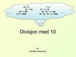 Divisjon med 10
av
Camilla Aanonsen
10 0
= 1 1 = 1
10 1
= 10 10 · 1 = 10
10 2
= 100 10 · 10 · 1 = 100
10 3
= 1000 10 · 10 · 10 · 1 = 1000
 
