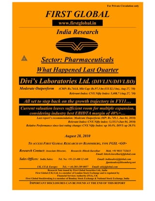 For Private Circulation only


                     FIRST GLOBAL
                                  www.firstglobal.in
                                India Research



                  Sector: Pharmaceuticals
              What Happened Last Quarter
Divi’s Laboratories Ltd. (DIVI.IN/DIVI.BO)
Moderate Outperform               (CMP: Rs.744.8, Mkt Cap: Rs.97.3 bn (US $2.1 bn), Aug 27, '10)
                                            Relevant Index: CNX Nifty Index: 5,408.7 (Aug 27, ’10)

   All set to step back on the growth trajectory in FY11…
Current valuation leaves sufficient room for multiple expansion,
    considering industry best EBIDTA margin of 40%+…
              Last report’s recommendation: Moderate Outperform (MP: Rs.749.1, Jun 04, 2010)
                                         Relevant Index: CNX Nifty index: 5,135.5 (Jun 04, 2010)
     Relative Performance since last rating change: CNX Nifty Index: up 10.4%. DIVI: up 20.5%


                                       August 28, 2010
      TO ACCESS FIRST GLOBAL RESEARCH ON BLOOMBERG, TYPE FGSL <GO>

Research Contact: Associate Director,        Research: Hitesh Kuvelkar     Mob. +91 9833 732633
                                                                  Email: hitesh.kuvelkar@fglobal.com
Sales Offices:   India Sales:    Tel. No: +91-22-400 12 440          Email: indiasales@fglobal.com
                                                                             fgasiasales@bloomberg.net
              UK, US & Europe:       Tel.: + 44-203-189 0057    Email: uk@fglobal.com
                         Research Note issued by First Global Securities Ltd., India
             First Global (UK) Ltd. is a member of London Stock Exchange and is regulated by
                                   Financial Services Authority (FSA), UK
    First Global Stockbroking is a member of Bombay Stock Exchange & National Stock Exchange, India
        IMPORTANT DISCLOSURES CAN BE FOUND AT THE END OF THIS REPORT
 