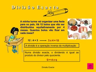 Divisão   Exacta A minha turma vai organizar uma festa para os pais. Há 12 bolos que vão ser distribuídos equitativamente por 4 mesas. Quantos bolos vão ficar em cada mesa? 12 : 4 = 3   3 x 4 = 12 A divisão é a operação inversa da multiplicação Numa divisão exacta, o dividendo é igual ao produto do divisor pelo quociente. D = d x q 