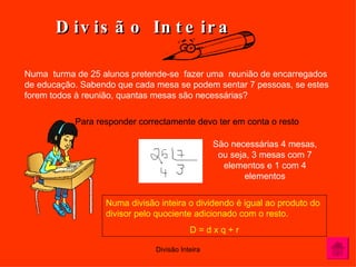 Divisão Inteira Numa  turma de 25 alunos pretende-se  fazer uma  reunião de encarregados  de educação. Sabendo que cada mesa se podem sentar 7 pessoas, se estes  forem todos à reunião, quantas mesas são necessárias?  Para responder correctamente devo ter em conta o resto  São necessárias 4 mesas, ou seja, 3 mesas com 7 elementos e 1 com 4 elementos Numa divisão inteira o dividendo é igual ao produto do divisor pelo quociente adicionado com o resto. D = d x q + r 
