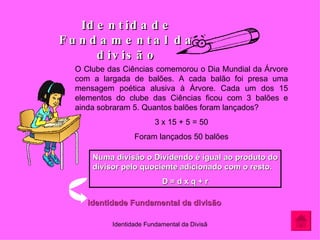 Identidade Fundamental da divisão O Clube das Ciências comemorou o Dia Mundial da Árvore com a largada de balões. A cada balão foi presa uma mensagem poética alusiva à Árvore. Cada um dos 15 elementos do clube das Ciências ficou com 3 balões e ainda sobraram 5. Quantos balões foram lançados? 3 x 15 + 5 = 50 Foram lançados 50 balões Numa divisão o Dividendo é igual ao produto do divisor pelo quociente adicionado com o resto. D = d x q + r Identidade Fundamental da divisão 