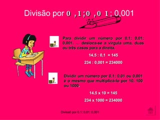 Para dividir um número por 0,1; 0,01; 0,001, … desloca-se a vírgula uma, duas ou três casas para a direita. 14,5 : 0,1  = 145 234 : 0,001 = 234000 Divisão por  0,1;0,01 ; 0,001 Dividir um número por 0,1; 0,01 ou 0,001 é o mesmo que multiplicá-lo por 10, 100 ou 1000 . 14,5 x 10 = 145 234 x 1000 = 234000 