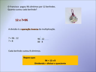 O Francisco pagou 96 cêntimos por 12 berlindes.
Quanto custou cada berlinde?
12 x ?=9612 x ?=96
A divisão é a operação inversaoperação inversa da multiplicação.
? = 96 : 12 96 12
00 8? = 8
Cada berlinde custou 8 cêntimos.
Repara que:
96 = 12 x 8
Dividendo = divisor x quociente
 
