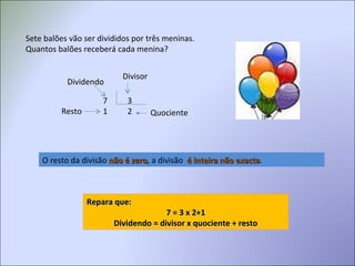 Sete balões vão ser divididos por três meninas.
Quantos balões receberá cada menina?
7 3
1 2
Divisor
QuocienteResto
Dividendo
O resto da divisão não é zeronão é zero, a divisão é inteira não exactaé inteira não exacta.
Repara que:Repara que:
7 = 3 x 2+17 = 3 x 2+1
Dividendo = divisor x quociente + restoDividendo = divisor x quociente + resto
 