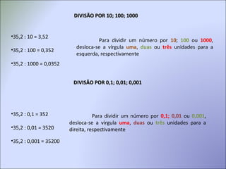 DIVISÃO POR 10; 100; 1000DIVISÃO POR 10; 100; 1000
•35,2 : 10 = 3,52
•35,2 : 100 = 0,352
•35,2 : 1000 = 0,0352
Para dividir um número por 10; 100 ou 1000,
desloca-se a vírgula uma, duas ou três unidades para a
esquerda, respectivamente
DIVISÃO POR 0,1; 0,01; 0,001DIVISÃO POR 0,1; 0,01; 0,001
•35,2 : 0,1 = 352
•35,2 : 0,01 = 3520
•35,2 : 0,001 = 35200
Para dividir um número por 0,1; 0,01 ou 0,001,
desloca-se a vírgula uma, duas ou três unidades para a
direita, respectivamente
 