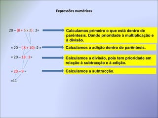 Expressões numéricasExpressões numéricas
20 – (8 + 5 x 2) : 2= Calculamos primeiro o que está dentro de
parêntesis. Dando prioridade à multiplicação e
à divisão..
Calculamos a adição dentro de parêntesis.= 20 – ( 8 + 10) :2 =
= 20 – 18 : 2=
= 20 – 9 =
=11
Calculamos a divisão, pois tem prioridade em
relação à subtracção e à adição.
Calculamos a subtracção.
 